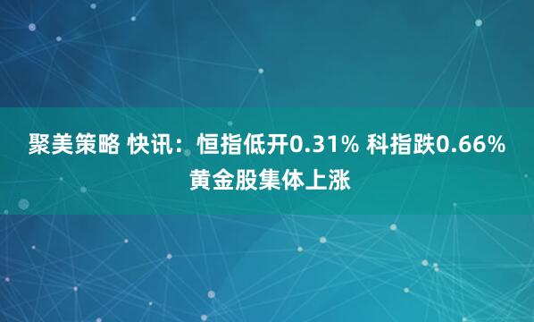 聚美策略 快讯：恒指低开0.31% 科指跌0.66% 黄金股集体上涨