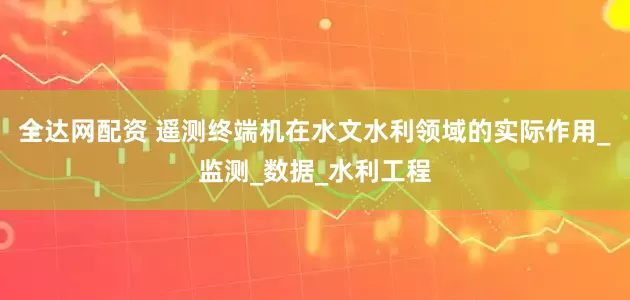 全达网配资 遥测终端机在水文水利领域的实际作用_监测_数据_水利工程