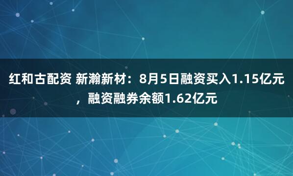 红和古配资 新瀚新材：8月5日融资买入1.15亿元，融资融券余额1.62亿元