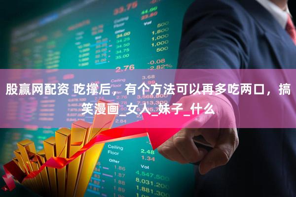 股赢网配资 吃撑后，有个方法可以再多吃两口，搞笑漫画_女人_妹子_什么