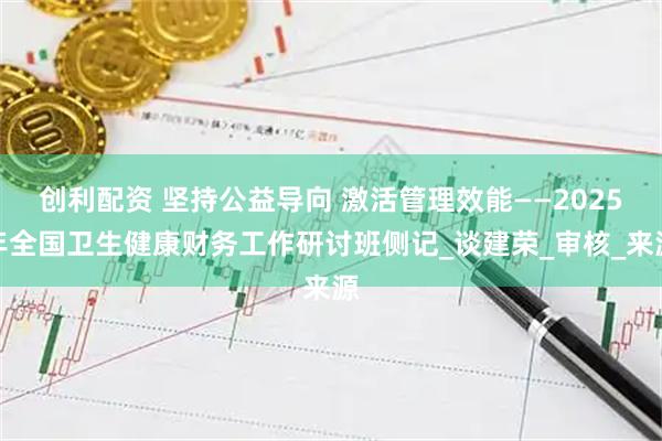 创利配资 坚持公益导向 激活管理效能——2025年全国卫生健康财务工作研讨班侧记_谈建荣_审核_来源