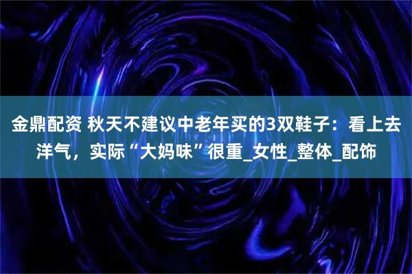 金鼎配资 秋天不建议中老年买的3双鞋子：看上去洋气，实际“大妈味”很重_女性_整体_配饰