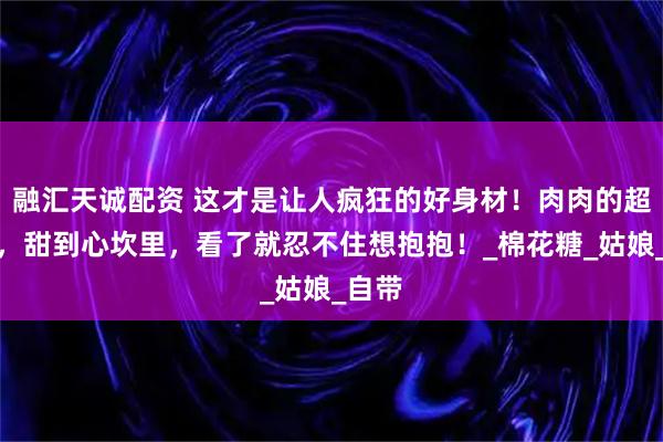 融汇天诚配资 这才是让人疯狂的好身材！肉肉的超可爱，甜到心坎里，看了就忍不住想抱抱！_棉花糖_姑娘_自带