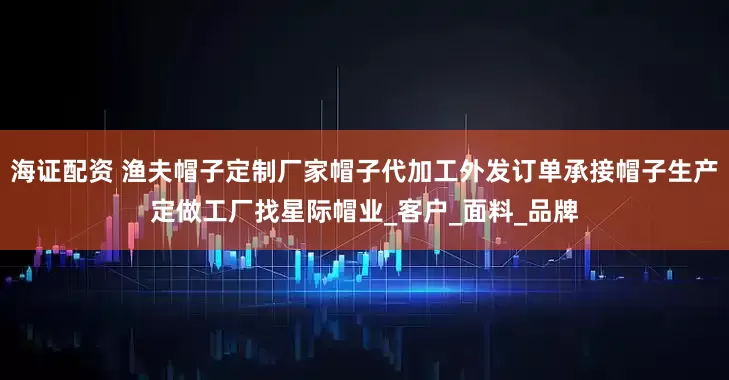 海证配资 渔夫帽子定制厂家帽子代加工外发订单承接帽子生产定做工厂找星际帽业_客户_面料_品牌