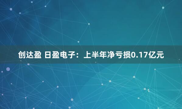 创达盈 日盈电子：上半年净亏损0.17亿元