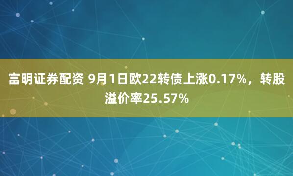 富明证券配资 9月1日欧22转债上涨0.17%，转股溢价率25.57%