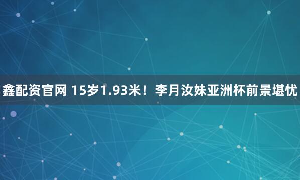 鑫配资官网 15岁1.93米！李月汝妹亚洲杯前景堪忧