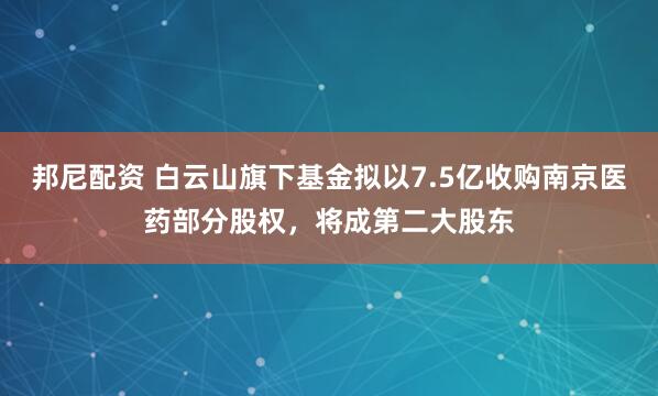 邦尼配资 白云山旗下基金拟以7.5亿收购南京医药部分股权，将成第二大股东