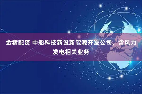 金猪配资 中船科技新设新能源开发公司，含风力发电相关业务