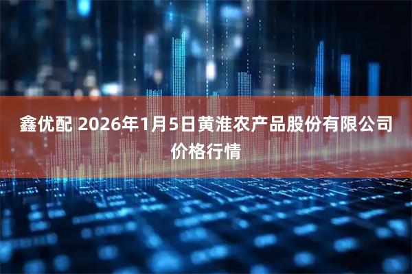 鑫优配 2026年1月5日黄淮农产品股份有限公司价格行情