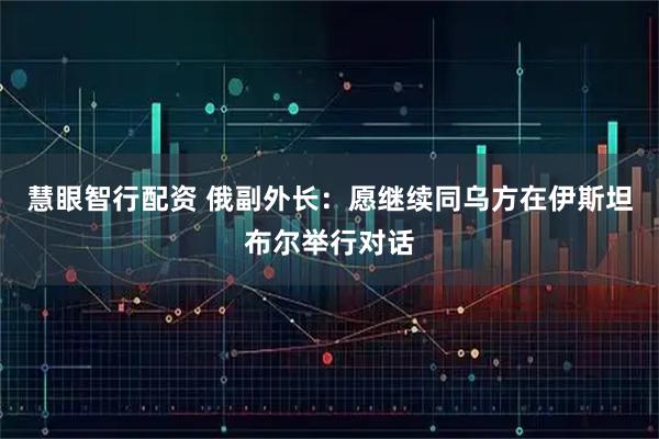 慧眼智行配资 俄副外长：愿继续同乌方在伊斯坦布尔举行对话